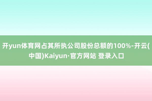 开yun体育网占其所执公司股份总额的100%-开云(中国)Kaiyun·官方网站 登录入口