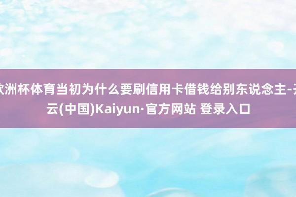 欧洲杯体育当初为什么要刷信用卡借钱给别东说念主-开云(中国)Kaiyun·官方网站 登录入口