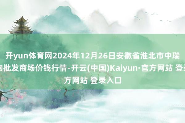 开yun体育网2024年12月26日安徽省淮北市中瑞农产物批发商场价钱行情-开云(中国)Kaiyun·官方网站 登录入口