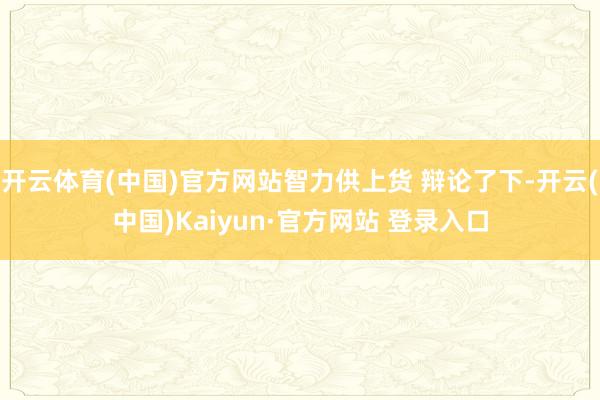 开云体育(中国)官方网站智力供上货 辩论了下-开云(中国)Kaiyun·官方网站 登录入口