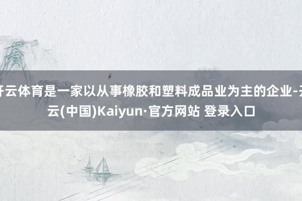 开云体育是一家以从事橡胶和塑料成品业为主的企业-开云(中国)Kaiyun·官方网站 登录入口