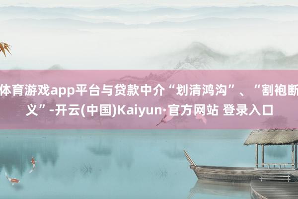 体育游戏app平台与贷款中介“划清鸿沟”、“割袍断义”-开云(中国)Kaiyun·官方网站 登录入口