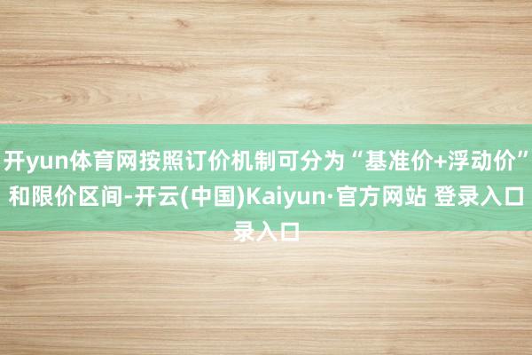 开yun体育网按照订价机制可分为“基准价+浮动价”和限价区间-开云(中国)Kaiyun·官方网站 登录入口