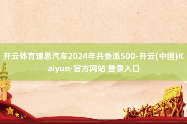 开云体育理思汽车2024年共委派500-开云(中国)Kaiyun·官方网站 登录入口