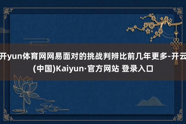 开yun体育网网易面对的挑战判辨比前几年更多-开云(中国)Kaiyun·官方网站 登录入口