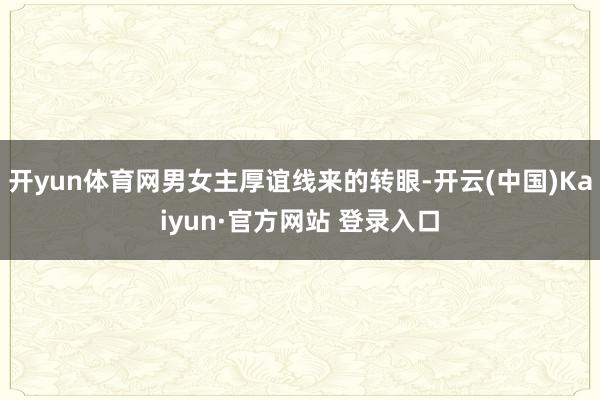 开yun体育网男女主厚谊线来的转眼-开云(中国)Kaiyun·官方网站 登录入口