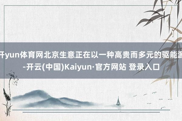开yun体育网北京生意正在以一种高贵而多元的驱能源-开云(中国)Kaiyun·官方网站 登录入口