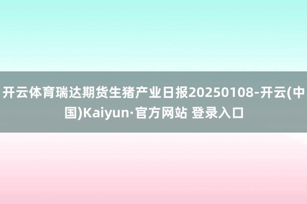 开云体育瑞达期货生猪产业日报20250108-开云(中国)Kaiyun·官方网站 登录入口
