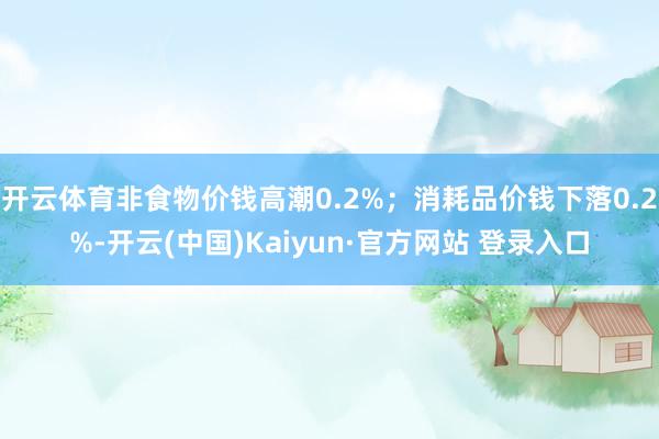 开云体育非食物价钱高潮0.2%；消耗品价钱下落0.2%-开云(中国)Kaiyun·官方网站 登录入口