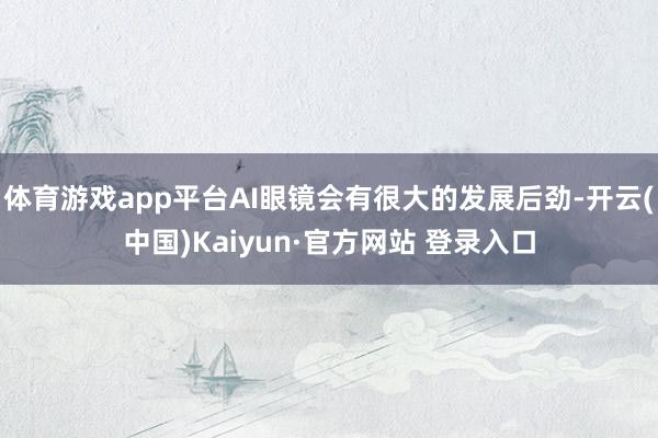体育游戏app平台AI眼镜会有很大的发展后劲-开云(中国)Kaiyun·官方网站 登录入口