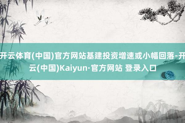 开云体育(中国)官方网站基建投资增速或小幅回落-开云(中国)Kaiyun·官方网站 登录入口