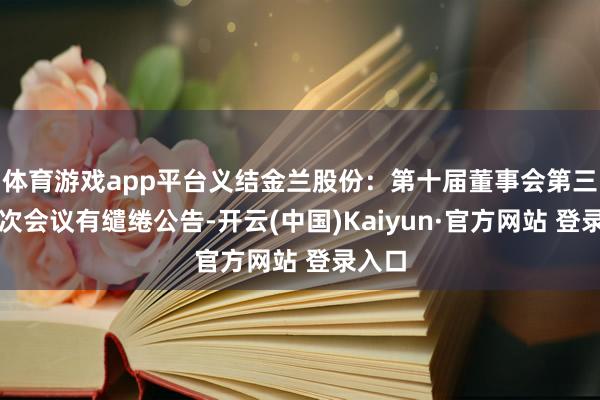 体育游戏app平台义结金兰股份：第十届董事会第三十八次会议有缱绻公告-开云(中国)Kaiyun·官方网站 登录入口