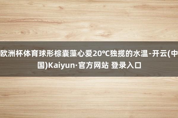 欧洲杯体育球形棕囊藻心爱20℃独揽的水温-开云(中国)Kaiyun·官方网站 登录入口