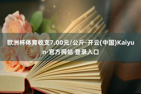欧洲杯体育收支7.00元/公斤-开云(中国)Kaiyun·官方网站 登录入口