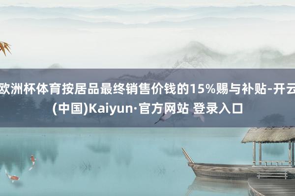 欧洲杯体育按居品最终销售价钱的15%赐与补贴-开云(中国)Kaiyun·官方网站 登录入口