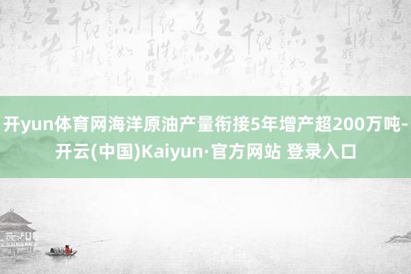 开yun体育网海洋原油产量衔接5年增产超200万吨-开云(中国)Kaiyun·官方网站 登录入口