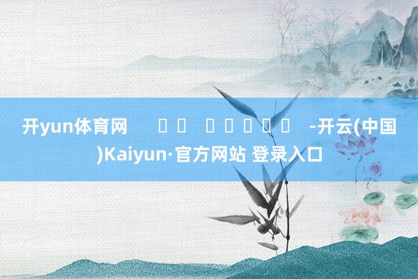 开yun体育网      		  					  -开云(中国)Kaiyun·官方网站 登录入口