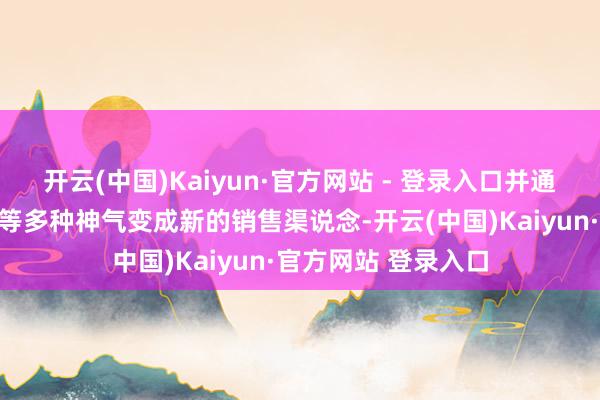 开云(中国)Kaiyun·官方网站 - 登录入口并通过电商、直播带货等多种神气变成新的销售渠说念-开云(中国)Kaiyun·官方网站 登录入口