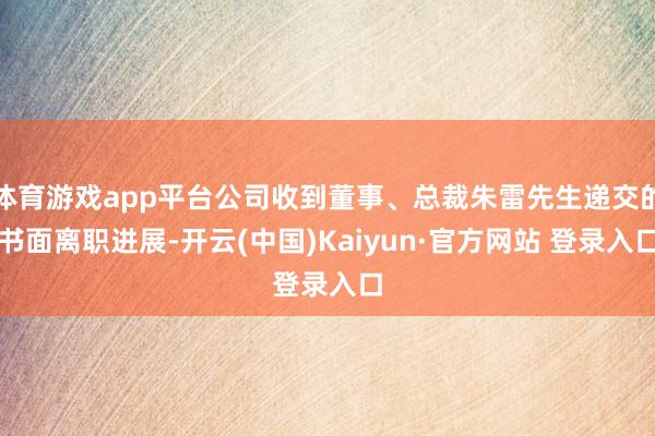 体育游戏app平台公司收到董事、总裁朱雷先生递交的书面离职进展-开云(中国)Kaiyun·官方网站 登录入口