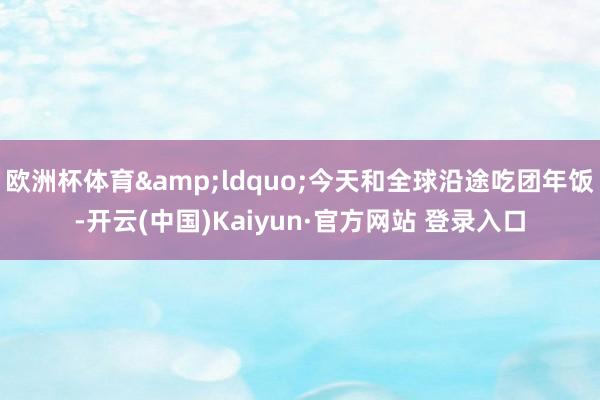 欧洲杯体育&ldquo;今天和全球沿途吃团年饭-开云(中国)Kaiyun·官方网站 登录入口