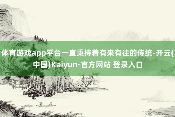 体育游戏app平台一直秉持着有来有往的传统-开云(中国)Kaiyun·官方网站 登录入口