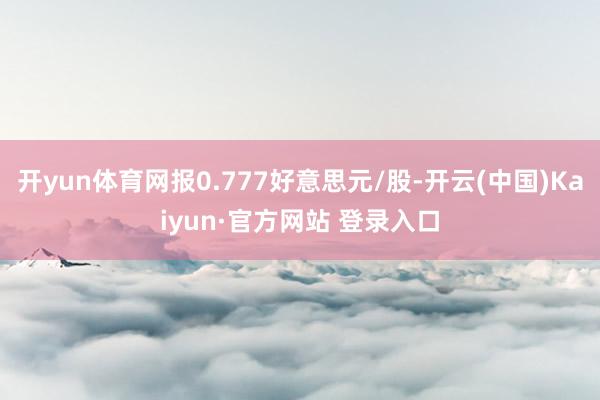 开yun体育网报0.777好意思元/股-开云(中国)Kaiyun·官方网站 登录入口