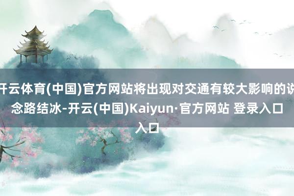 开云体育(中国)官方网站将出现对交通有较大影响的说念路结冰-开云(中国)Kaiyun·官方网站 登录入口