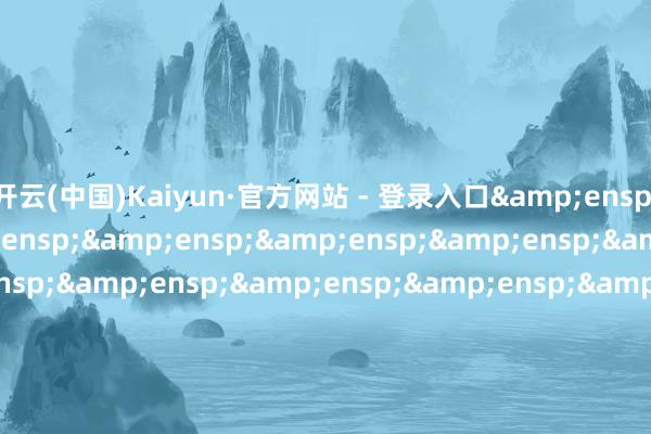 开云(中国)Kaiyun·官方网站 - 登录入口&ensp;&ensp;&ensp;&ensp;&ensp;&ensp;&ensp;&ensp;&ensp;&ensp;&ensp;&ensp;&ensp;&ensp;&ensp;&ensp;&ensp;&ensp;&ensp;&ensp;&ensp;&ensp;&ensp;&ensp;&ensp;&ensp;&ensp;&ensp;&ensp;&e