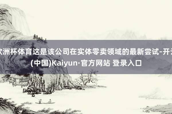 欧洲杯体育这是该公司在实体零卖领域的最新尝试-开云(中国)Kaiyun·官方网站 登录入口