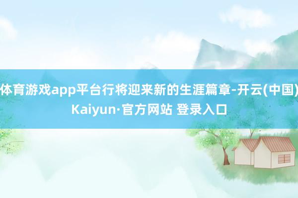 体育游戏app平台行将迎来新的生涯篇章-开云(中国)Kaiyun·官方网站 登录入口