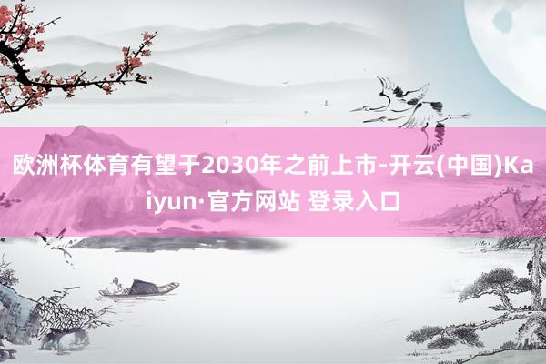 欧洲杯体育有望于2030年之前上市-开云(中国)Kaiyun·官方网站 登录入口
