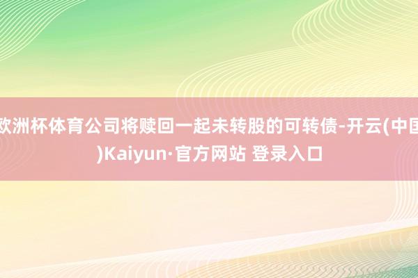 欧洲杯体育公司将赎回一起未转股的可转债-开云(中国)Kaiyun·官方网站 登录入口