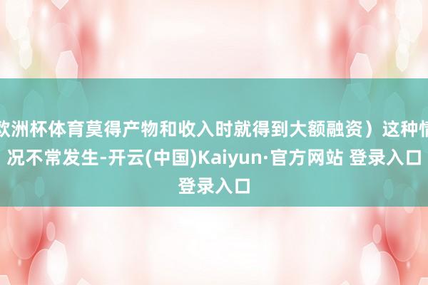 欧洲杯体育莫得产物和收入时就得到大额融资）这种情况不常发生-开云(中国)Kaiyun·官方网站 登录入口
