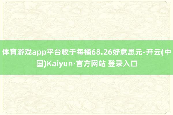 体育游戏app平台收于每桶68.26好意思元-开云(中国)Kaiyun·官方网站 登录入口