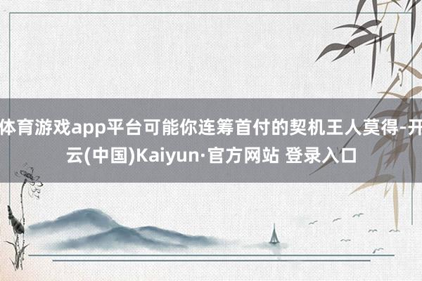 体育游戏app平台可能你连筹首付的契机王人莫得-开云(中国)Kaiyun·官方网站 登录入口