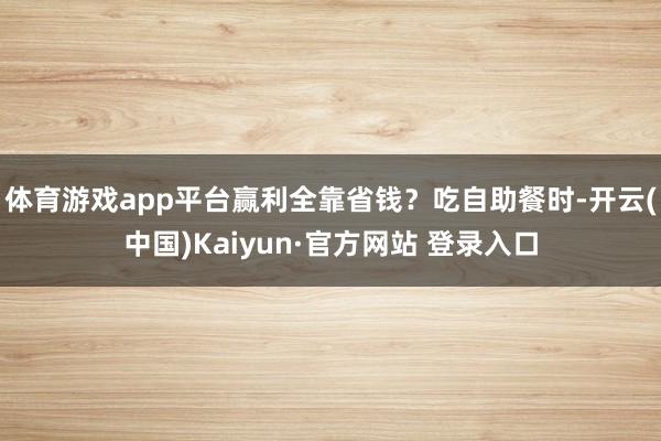 体育游戏app平台赢利全靠省钱？吃自助餐时-开云(中国)Kaiyun·官方网站 登录入口