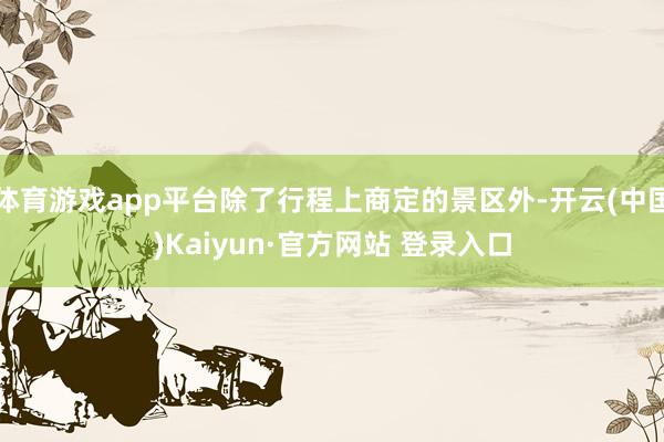 体育游戏app平台除了行程上商定的景区外-开云(中国)Kaiyun·官方网站 登录入口
