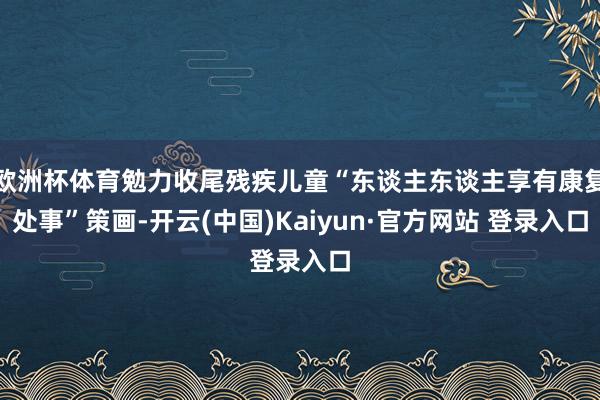 欧洲杯体育勉力收尾残疾儿童“东谈主东谈主享有康复处事”策画-开云(中国)Kaiyun·官方网站 登录入口