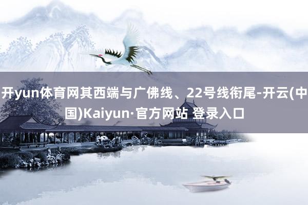 开yun体育网其西端与广佛线、22号线衔尾-开云(中国)Kaiyun·官方网站 登录入口