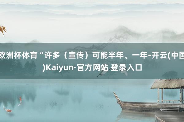 欧洲杯体育“许多(宣传)可能半年、一年-开云(中国)Kaiyun·官方网站 登录入口