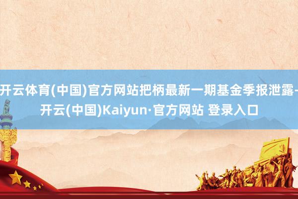 开云体育(中国)官方网站把柄最新一期基金季报泄露-开云(中国)Kaiyun·官方网站 登录入口
