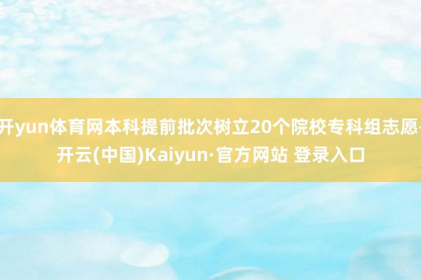 开yun体育网本科提前批次树立20个院校专科组志愿-开云(中国)Kaiyun·官方网站 登录入口