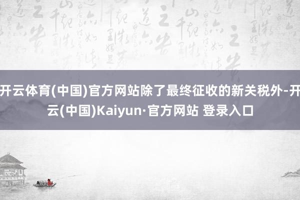 开云体育(中国)官方网站除了最终征收的新关税外-开云(中国)Kaiyun·官方网站 登录入口