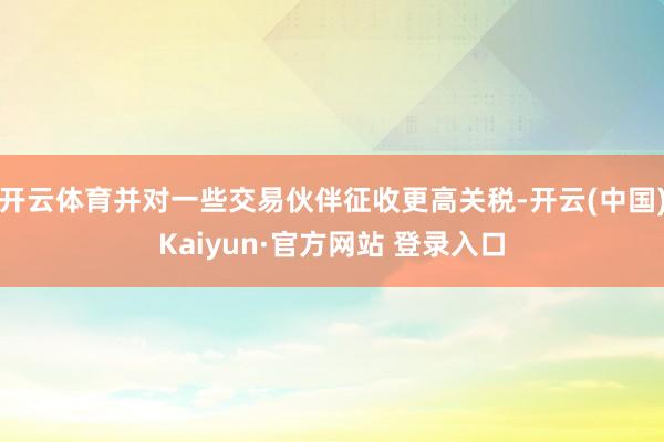 开云体育并对一些交易伙伴征收更高关税-开云(中国)Kaiyun·官方网站 登录入口