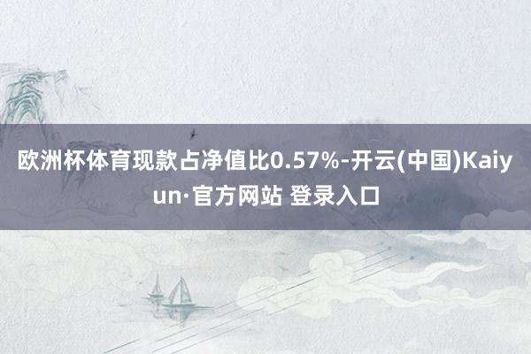 欧洲杯体育现款占净值比0.57%-开云(中国)Kaiyun·官方网站 登录入口