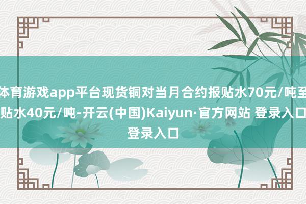 体育游戏app平台现货铜对当月合约报贴水70元/吨至贴水40元/吨-开云(中国)Kaiyun·官方网站 登录入口