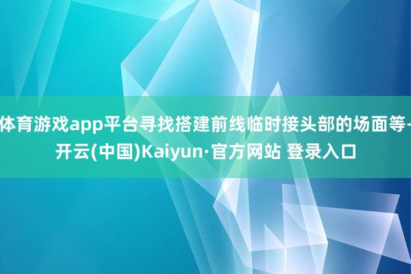 体育游戏app平台寻找搭建前线临时接头部的场面等-开云(中国)Kaiyun·官方网站 登录入口