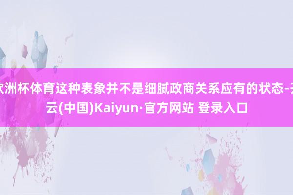 欧洲杯体育这种表象并不是细腻政商关系应有的状态-开云(中国)Kaiyun·官方网站 登录入口