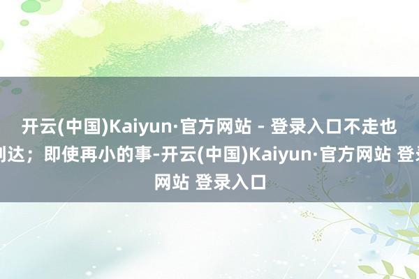 开云(中国)Kaiyun·官方网站 - 登录入口不走也不行到达；即使再小的事-开云(中国)Kaiyun·官方网站 登录入口