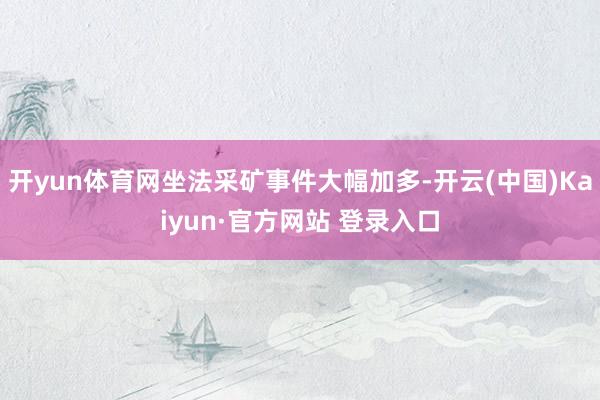 开yun体育网坐法采矿事件大幅加多-开云(中国)Kaiyun·官方网站 登录入口